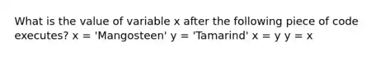 What is the value of variable x after the following piece of code executes? x = 'Mangosteen' y = 'Tamarind' x = y y = x