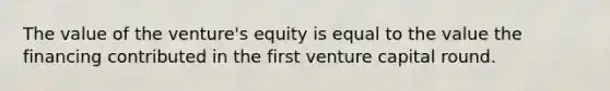 The value of the venture's equity is equal to the value the financing contributed in the first venture capital round.