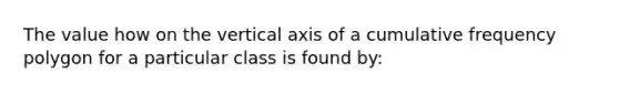 The value how on the vertical axis of a cumulative frequency polygon for a particular class is found by: