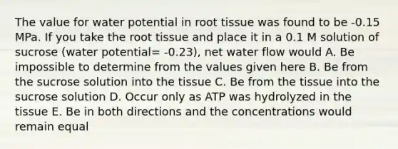 The value for water potential in root tissue was found to be -0.15 MPa. If you take the root tissue and place it in a 0.1 M solution of sucrose (water potential= -0.23), net water flow would A. Be impossible to determine from the values given here B. Be from the sucrose solution into the tissue C. Be from the tissue into the sucrose solution D. Occur only as ATP was hydrolyzed in the tissue E. Be in both directions and the concentrations would remain equal