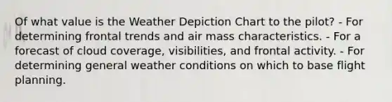 Of what value is the Weather Depiction Chart to the pilot? - For determining frontal trends and air mass characteristics. - For a forecast of cloud coverage, visibilities, and frontal activity. - For determining general weather conditions on which to base flight planning.