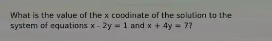 What is the value of the x coodinate of the solution to the system of equations x - 2y = 1 and x + 4y = 7?