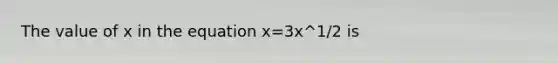 The value of x in the equation x=3x^1/2 is