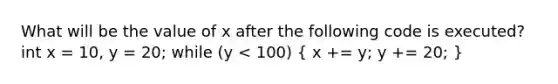 What will be the value of x after the following code is executed? int x = 10, y = 20; while (y < 100) ( x += y; y += 20; )