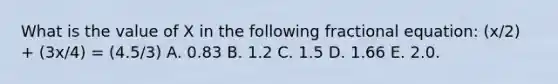 What is the value of X in the following fractional equation: (x/2) + (3x/4) = (4.5/3) A. 0.83 B. 1.2 C. 1.5 D. 1.66 E. 2.0.