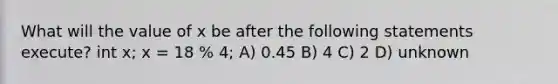 What will the value of x be after the following statements execute? int x; x = 18 % 4; A) 0.45 B) 4 C) 2 D) unknown