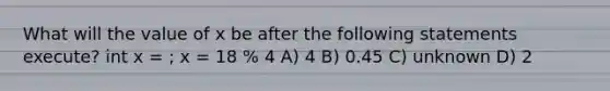 What will the value of x be after the following statements execute? int x = ; x = 18 % 4 A) 4 B) 0.45 C) unknown D) 2