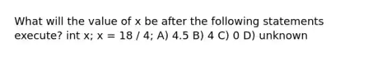 What will the value of x be after the following statements execute? int x; x = 18 / 4; A) 4.5 B) 4 C) 0 D) unknown