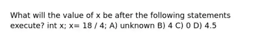 What will the value of x be after the following statements execute? int x; x= 18 / 4; A) unknown B) 4 C) 0 D) 4.5