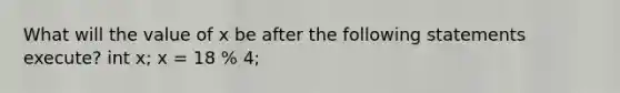 What will the value of x be after the following statements execute? int x; x = 18 % 4;