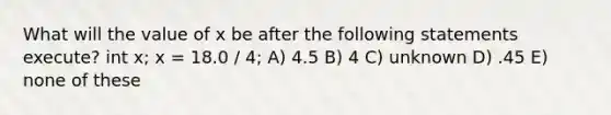 What will the value of x be after the following statements execute? int x; x = 18.0 / 4; A) 4.5 B) 4 C) unknown D) .45 E) none of these