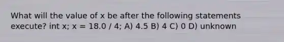 What will the value of x be after the following statements execute? int x; x = 18.0 / 4; A) 4.5 B) 4 C) 0 D) unknown