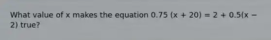 What value of x makes the equation 0.75 (x + 20) = 2 + 0.5(x − 2) true?