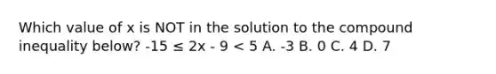 Which value of x is NOT in the solution to the compound inequality below? -15 ≤ 2x - 9 < 5 A. -3 B. 0 C. 4 D. 7