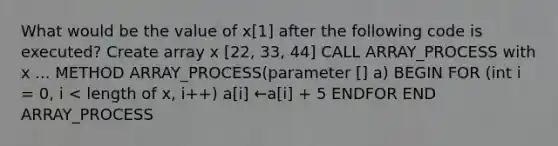 What would be the value of x[1] after the following code is executed? Create array x [22, 33, 44] CALL ARRAY_PROCESS with x ... METHOD ARRAY_PROCESS(parameter [] a) BEGIN FOR (int i = 0, i < length of x, i++) a[i] ←a[i] + 5 ENDFOR END ARRAY_PROCESS