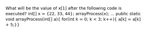 What will be the value of x[1] after the following code is executed? int[] x = (22, 33, 44); arrayProcess(x); ... public static void arrayProcess(int[] a)( for(int k = 0; k < 3; k++){ a[k] = a[k] + 5;)}