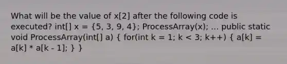 What will be the value of x[2] after the following code is executed? int[] x = (5, 3, 9, 4); ProcessArray(x); ... public static void ProcessArray(int[] a) ( for(int k = 1; k < 3; k++) { a[k] = a[k] * a[k - 1]; ) }