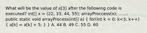 What will be the value of x[3] after the following code is executed? int[] x = (22, 33, 44, 55); arrayProccess(x); ....... public static void arrayProcess(int[] a) ( for(int k = 0; k<3; k++) { a[k] = a[k] + 5; ) } A. 44 B. 49 C. 55 D. 60