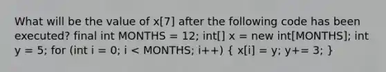 What will be the value of x[7] after the following code has been executed? final int MONTHS = 12; int[] x = new int[MONTHS]; int y = 5; for (int i = 0; i < MONTHS; i++) ( x[i] = y; y+= 3; )