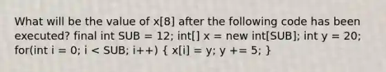 What will be the value of x[8] after the following code has been executed? final int SUB = 12; int[] x = new int[SUB]; int y = 20; for(int i = 0; i < SUB; i++) ( x[i] = y; y += 5; )