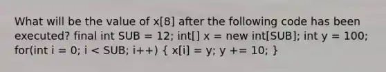 What will be the value of x[8] after the following code has been executed? final int SUB = 12; int[] x = new int[SUB]; int y = 100; for(int i = 0; i < SUB; i++) ( x[i] = y; y += 10; )