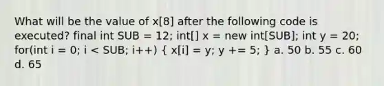 What will be the value of x[8] after the following code is executed? final int SUB = 12; int[] x = new int[SUB]; int y = 20; for(int i = 0; i < SUB; i++) ( x[i] = y; y += 5; ) a. 50 b. 55 c. 60 d. 65