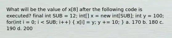 What will be the value of x[8] after the following code is executed? final int SUB = 12; int[] x = new int[SUB]; int y = 100; for(int i = 0; i < SUB; i++) ( x[i] = y; y += 10; ) a. 170 b. 180 c. 190 d. 200