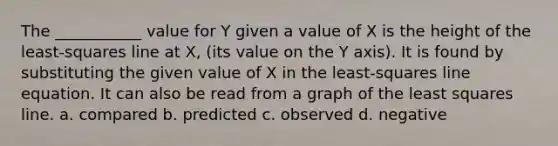 The ___________ value for Y given a value of X is the height of the least-squares line at X, (its value on the Y axis). It is found by substituting the given value of X in the least-squares line equation. It can also be read from a graph of the least squares line. a. compared b. predicted c. observed d. negative