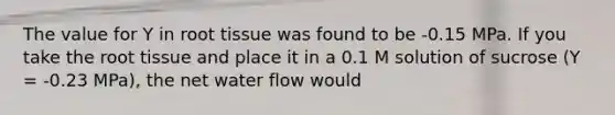 The value for Y in root tissue was found to be -0.15 MPa. If you take the root tissue and place it in a 0.1 M solution of sucrose (Y = -0.23 MPa), the net water flow would