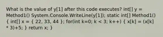 What is the value of y[1] after this code executes? int[] y = Method1() System.Console.WriteLine(y[1]); static int[] Method1() ( int[] x = { 22, 33, 44 ); for(int k=0; k < 3; k++) ( x[k] = (x[k] * 3)+5; ) return x; }