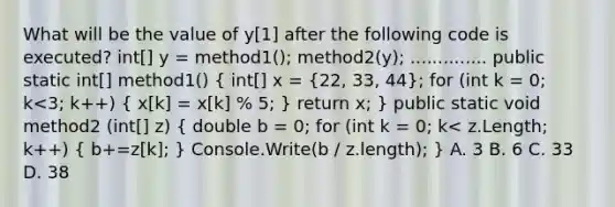 What will be the value of y[1] after the following code is executed? int[] y = method1(); method2(y); .............. public static int[] method1() ( int[] x = {22, 33, 44); for (int k = 0; k<3; k++) ( x[k] = x[k] % 5; ) return x; } public static void method2 (int[] z) ( double b = 0; for (int k = 0; k< z.Length; k++) { b+=z[k]; ) Console.Write(b / z.length); } A. 3 B. 6 C. 33 D. 38