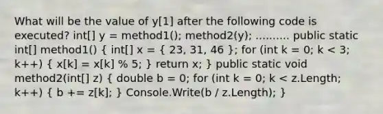 What will be the value of y[1] after the following code is executed? int[] y = method1(); method2(y); .......... public static int[] method1() ( int[] x = { 23, 31, 46 ); for (int k = 0; k < 3; k++) ( x[k] = x[k] % 5; ) return x; } public static void method2(int[] z) ( double b = 0; for (int k = 0; k < z.Length; k++) { b += z[k]; ) Console.Write(b / z.Length); }