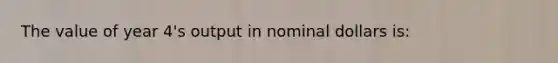 The value of year 4's output in nominal dollars is: