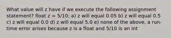 What value will z have if we execute the following assignment statement? float z = 5/10; a) z will equal 0.05 b) z will equal 0.5 c) z will equal 0.0 d) z will equal 5.0 e) none of the above, a run-time error arises because z is a float and 5/10 is an int