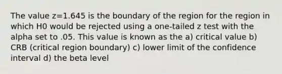 The value z=1.645 is the boundary of the region for the region in which H0 would be rejected using a one-tailed z test with the alpha set to .05. This value is known as the a) critical value b) CRB (critical region boundary) c) lower limit of the confidence interval d) the beta level