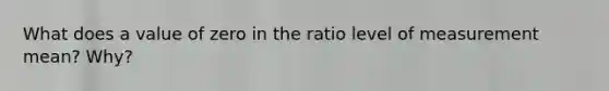 What does a value of zero in the ratio level of measurement mean? Why?