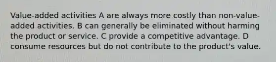 Value-added activities A are always more costly than non-value-added activities. B can generally be eliminated without harming the product or service. C provide a competitive advantage. D consume resources but do not contribute to the product's value.