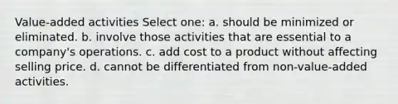 Value-added activities Select one: a. should be minimized or eliminated. b. involve those activities that are essential to a company's operations. c. add cost to a product without affecting selling price. d. cannot be differentiated from non-value-added activities.