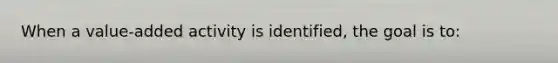 When a value-added activity is identified, the goal is to: