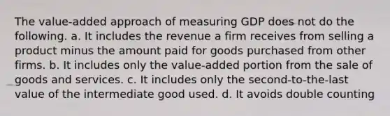 The value-added approach of measuring GDP does not do the following. a. It includes the revenue a firm receives from selling a product minus the amount paid for goods purchased from other firms. b. It includes only the value-added portion from the sale of goods and services. c. It includes only the second-to-the-last value of the intermediate good used. d. It avoids double counting