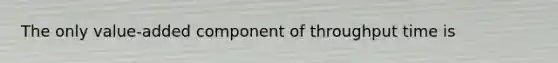 The only value-added component of throughput time is