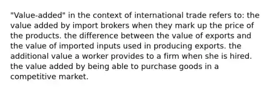 "Value-added" in the context of international trade refers to: the value added by import brokers when they mark up the price of the products. the difference between the value of exports and the value of imported inputs used in producing exports. the additional value a worker provides to a firm when she is hired. the value added by being able to purchase goods in a competitive market.