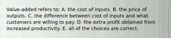 Value-added refers to: A. the cost of inputs. B. the price of outputs. C. the difference between cost of inputs and what customers are willing to pay. D. the extra profit obtained from increased productivity. E. all of the choices are correct.