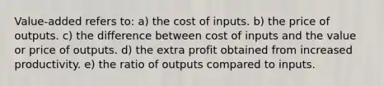 Value-added refers to: a) the cost of inputs. b) the price of outputs. c) the difference between cost of inputs and the value or price of outputs. d) the extra profit obtained from increased productivity. e) the ratio of outputs compared to inputs.