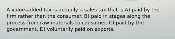 A value-added tax is actually a sales tax that is A) paid by the firm rather than the consumer. B) paid in stages along the process from raw materials to consumer. C) paid by the government. D) voluntarily paid on exports.