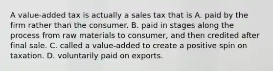 A value-added tax is actually a sales tax that is A. paid by the firm rather than the consumer. B. paid in stages along the process from raw materials to consumer, and then credited after final sale. C. called a value-added to create a positive spin on taxation. D. voluntarily paid on exports.