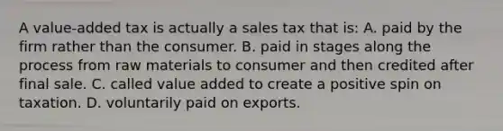 A value-added tax is actually a sales tax that is: A. paid by the firm rather than the consumer. B. paid in stages along the process from raw materials to consumer and then credited after final sale. C. called value added to create a positive spin on taxation. D. voluntarily paid on exports.