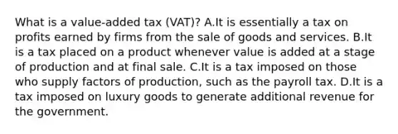 What is a value-added tax (VAT)? A.It is essentially a tax on profits earned by firms from the sale of goods and services. B.It is a tax placed on a product whenever value is added at a stage of production and at final sale. C.It is a tax imposed on those who supply factors of production, such as the payroll tax. D.It is a tax imposed on luxury goods to generate additional revenue for the government.