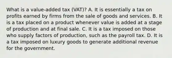 What is a value-added tax (VAT)? A. It is essentially a tax on profits earned by firms from the sale of goods and services. B. It is a tax placed on a product whenever value is added at a stage of production and at final sale. C. It is a tax imposed on those who supply factors of production, such as the payroll tax. D. It is a tax imposed on luxury goods to generate additional revenue for the government.