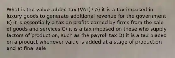 What is the value-added tax (VAT)? A) it is a tax imposed in luxury goods to generate additional revenue for the government B) it is essentially a tax on profits earned by firms from the sale of goods and services C) it is a tax imposed on those who supply factors of production, such as the payroll tax D) it is a tax placed on a product whenever value is added at a stage of production and at final sale